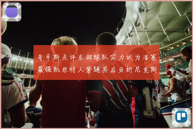 考辛斯点评东部球队实力认为活塞最强凯尔特人紧随其后分析尼克斯不足之处