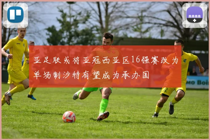 亚足联或将亚冠西亚区16强赛改为单场制沙特有望成为承办国