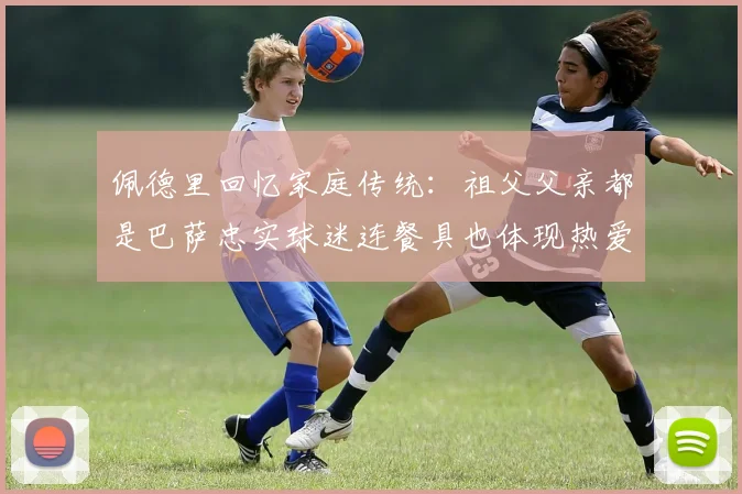 佩德里回忆家庭传统：祖父父亲都是巴萨忠实球迷连餐具也体现热爱