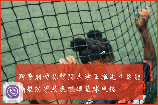 斯普利特称赞阿夫迪亚推进节奏能撕裂防守展现理想篮球风格