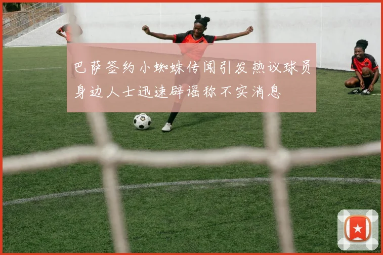 巴萨签约小蜘蛛传闻引发热议球员身边人士迅速辟谣称不实消息