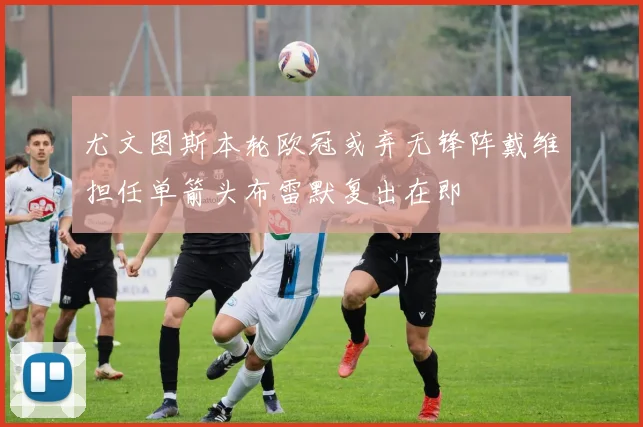 尤文图斯本轮欧冠或弃无锋阵戴维担任单箭头布雷默复出在即