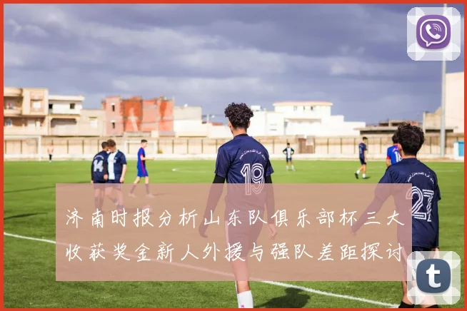 济南时报分析山东队俱乐部杯三大收获奖金新人外援与强队差距探讨