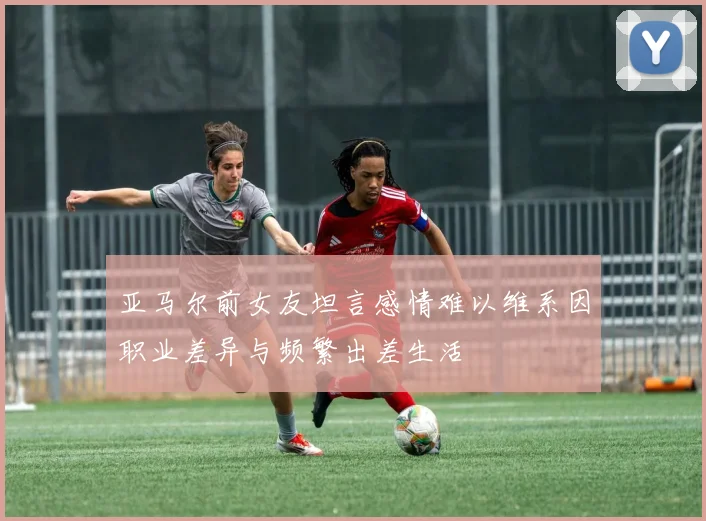 亚马尔前女友坦言感情难以维系因职业差异与频繁出差生活