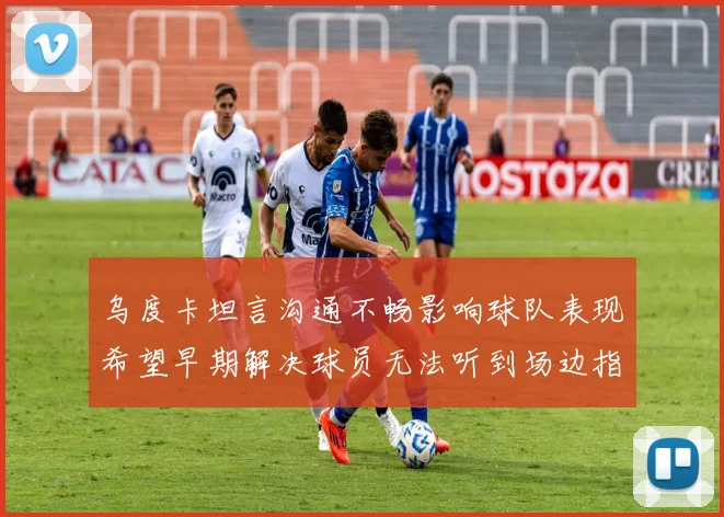 乌度卡坦言沟通不畅影响球队表现希望早期解决球员无法听到场边指令