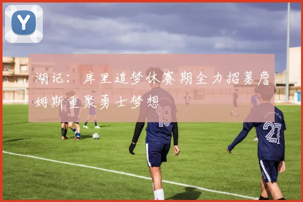 湖记：库里追梦休赛期全力招募詹姆斯重聚勇士梦想