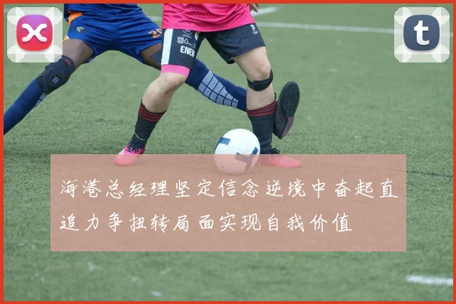海港总经理坚定信念逆境中奋起直追力争扭转局面实现自我价值