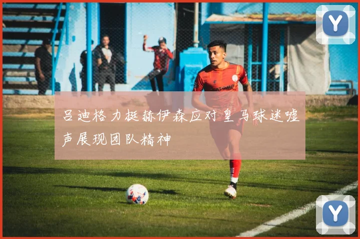 吕迪格力挺赫伊森应对皇马球迷嘘声展现团队精神