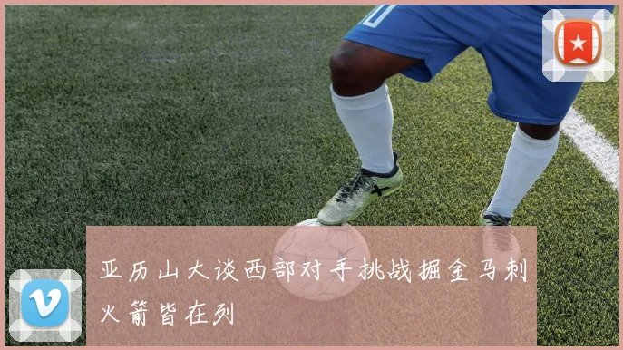 亚历山大谈西部对手挑战掘金马刺火箭皆在列