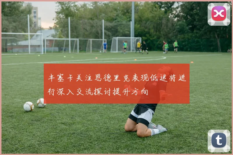 丰塞卡关注恩德里克表现低迷将进行深入交流探讨提升方向