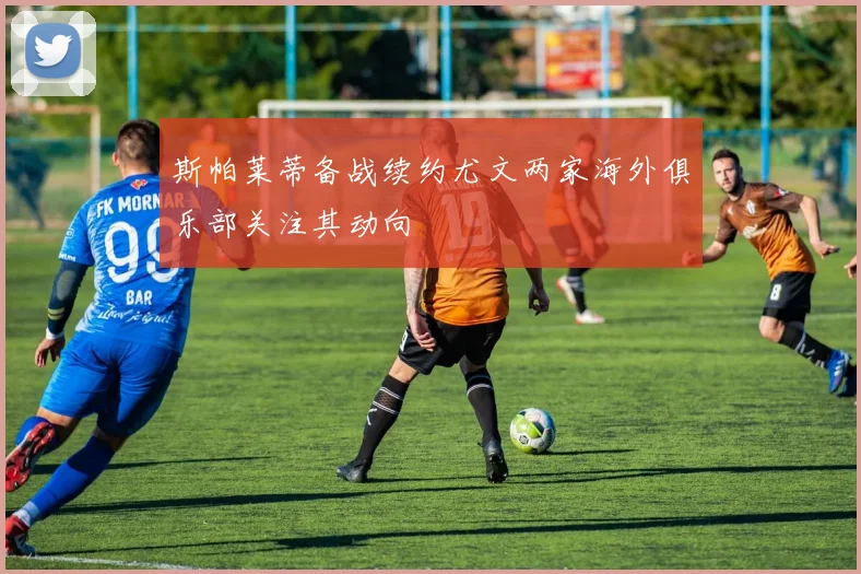 斯帕莱蒂备战续约尤文两家海外俱乐部关注其动向
