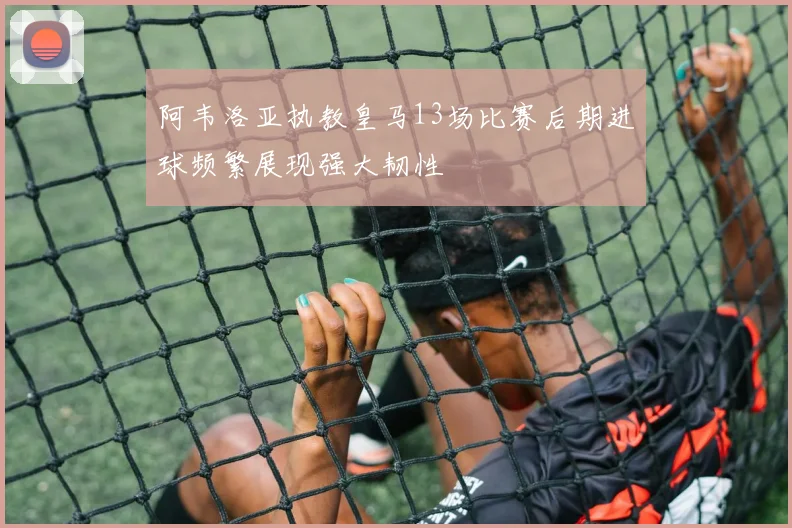 阿韦洛亚执教皇马13场比赛后期进球频繁展现强大韧性