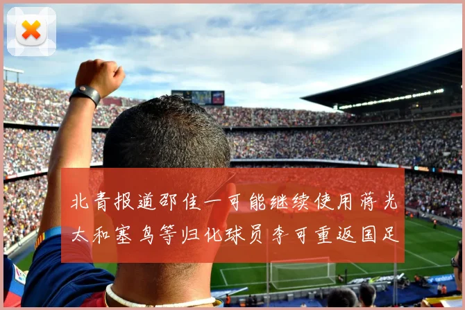 北青报道邵佳一可能继续使用蒋光太和塞鸟等归化球员李可重返国足需进一步沟通