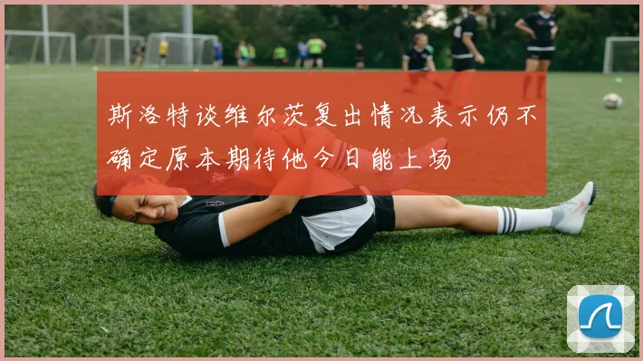 斯洛特谈维尔茨复出情况表示仍不确定原本期待他今日能上场