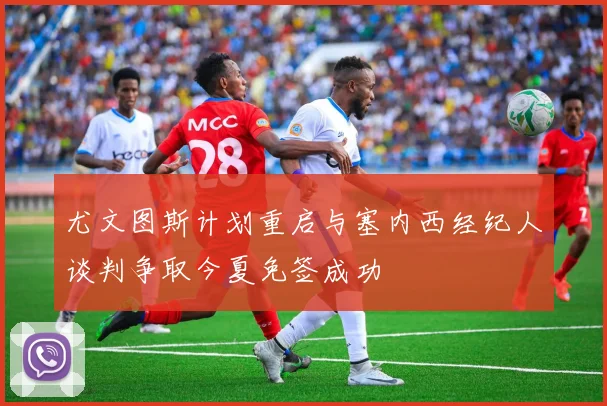 尤文图斯计划重启与塞内西经纪人谈判争取今夏免签成功