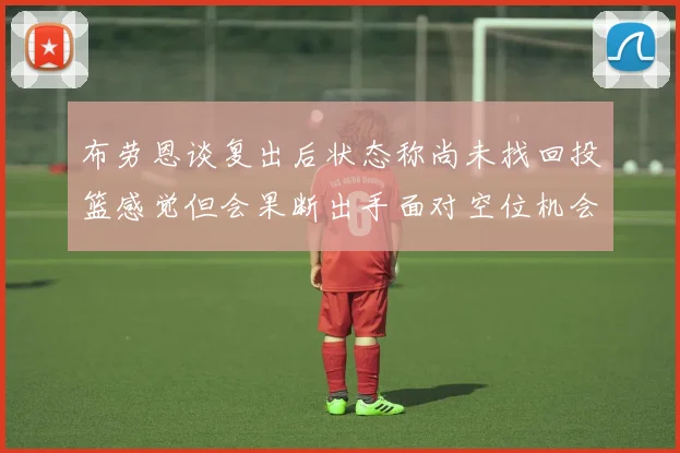 布劳恩谈复出后状态称尚未找回投篮感觉但会果断出手面对空位机会