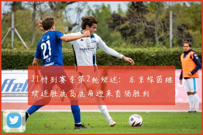 J1特别赛季第2轮综述：东京绿茵继续连胜鹿岛鹿角迎来首场胜利