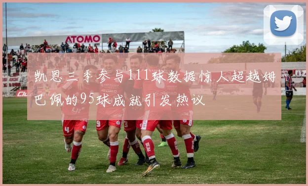 凯恩三季参与111球数据惊人超越姆巴佩的95球成就引发热议