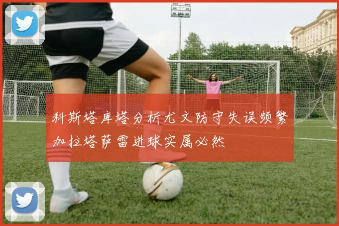 科斯塔库塔分析尤文防守失误频繁加拉塔萨雷进球实属必然