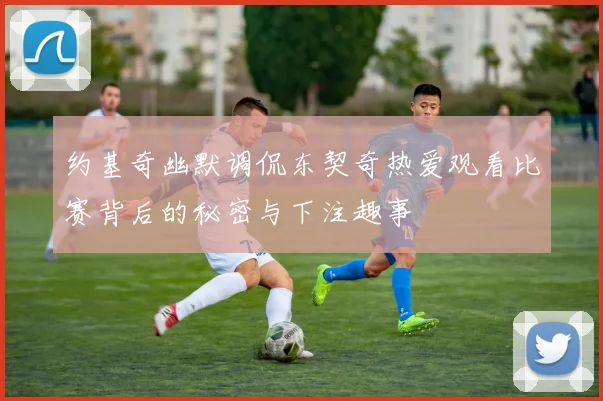 约基奇幽默调侃东契奇热爱观看比赛背后的秘密与下注趣事