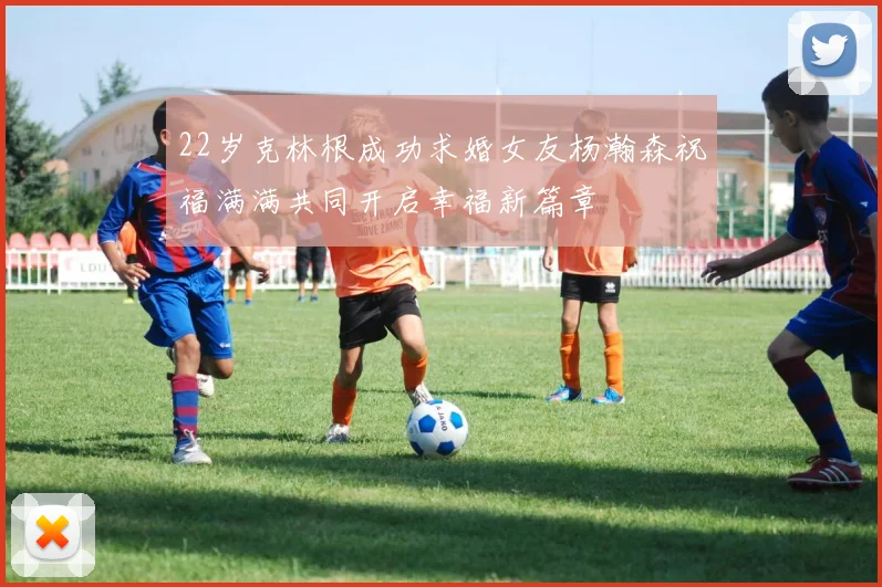22岁克林根成功求婚女友杨瀚森祝福满满共同开启幸福新篇章