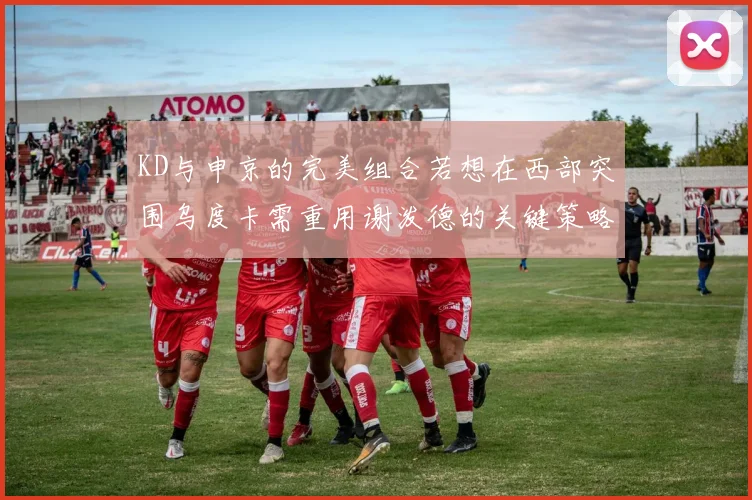 KD与申京的完美组合若想在西部突围乌度卡需重用谢泼德的关键策略