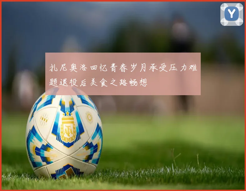 扎尼奥洛回忆青春岁月承受压力难题退役后美食之路畅想