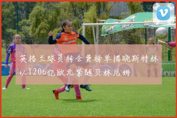 英格兰球员转会费榜单揭晓斯特林以1206亿欧元紧随贝林厄姆