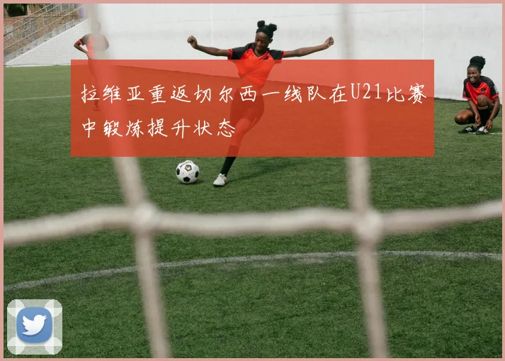 拉维亚重返切尔西一线队在U21比赛中锻炼提升状态